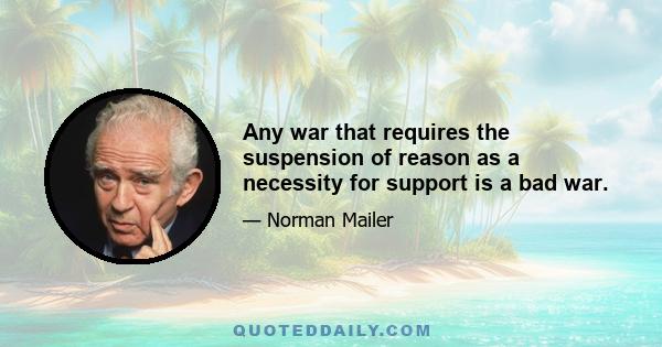 Any war that requires the suspension of reason as a necessity for support is a bad war.