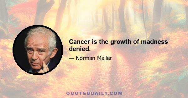 Cancer is the growth of madness denied.