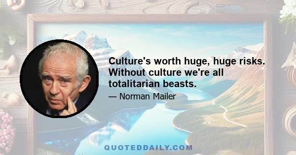 Culture's worth huge, huge risks. Without culture we're all totalitarian beasts.