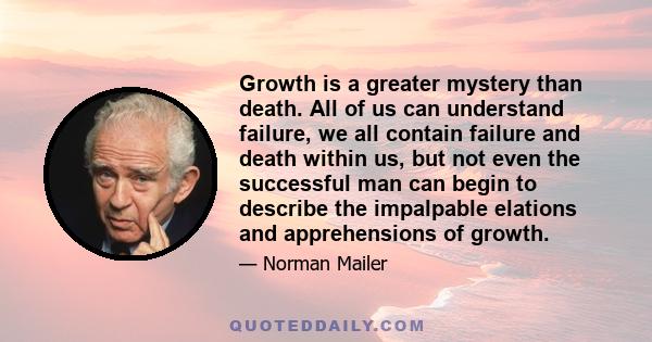 Growth is a greater mystery than death. All of us can understand failure, we all contain failure and death within us, but not even the successful man can begin to describe the impalpable elations and apprehensions of