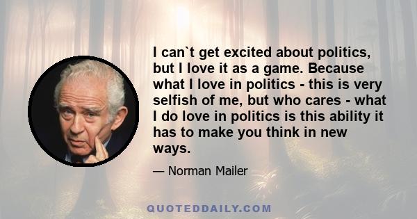 I can`t get excited about politics, but I love it as a game. Because what I love in politics - this is very selfish of me, but who cares - what I do love in politics is this ability it has to make you think in new ways.