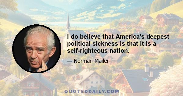 I do believe that America's deepest political sickness is that it is a self-righteous nation.