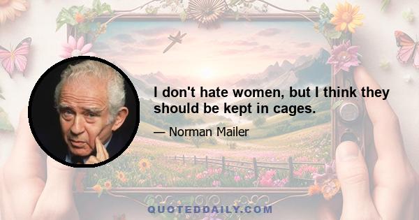 I don't hate women, but I think they should be kept in cages.