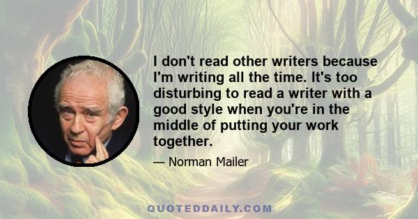 I don't read other writers because I'm writing all the time. It's too disturbing to read a writer with a good style when you're in the middle of putting your work together.