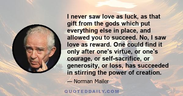 I never saw love as luck, as that gift from the gods which put everything else in place, and allowed you to succeed. No, I saw love as reward. One could find it only after one's virtue, or one's courage, or