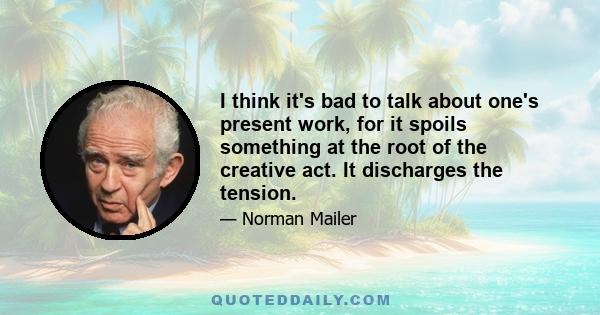 I think it's bad to talk about one's present work, for it spoils something at the root of the creative act. It discharges the tension.