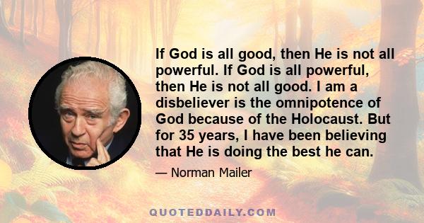 If God is all good, then He is not all powerful. If God is all powerful, then He is not all good. I am a disbeliever is the omnipotence of God because of the Holocaust. But for 35 years, I have been believing that He is 