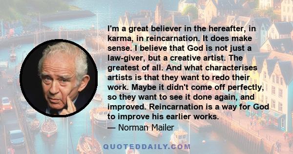 I'm a great believer in the hereafter, in karma, in reincarnation. It does make sense. I believe that God is not just a law-giver, but a creative artist. The greatest of all. And what characterises artists is that they