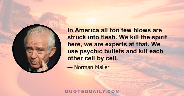 In America all too few blows are struck into flesh. We kill the spirit here, we are experts at that. We use psychic bullets and kill each other cell by cell.