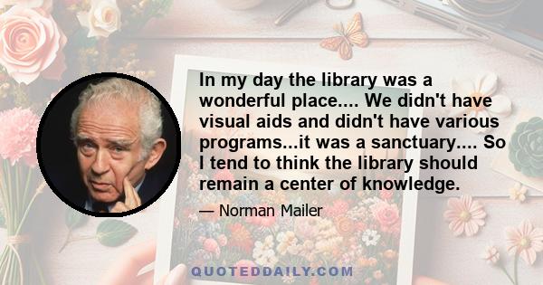 In my day the library was a wonderful place.... We didn't have visual aids and didn't have various programs...it was a sanctuary.... So I tend to think the library should remain a center of knowledge.