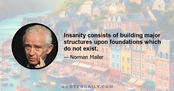 Insanity consists of building major structures upon foundations which do not exist.