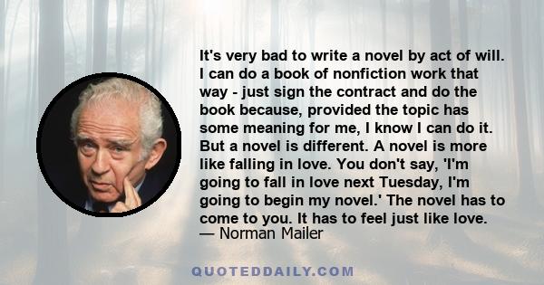 It's very bad to write a novel by act of will. I can do a book of nonfiction work that way - just sign the contract and do the book because, provided the topic has some meaning for me, I know I can do it. But a novel is 