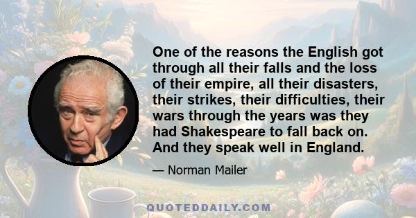 One of the reasons the English got through all their falls and the loss of their empire, all their disasters, their strikes, their difficulties, their wars through the years was they had Shakespeare to fall back on. And 