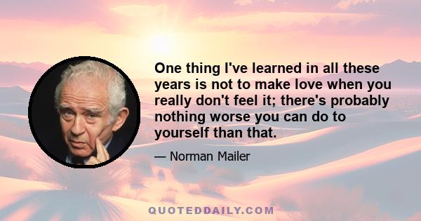 One thing I've learned in all these years is not to make love when you really don't feel it; there's probably nothing worse you can do to yourself than that.