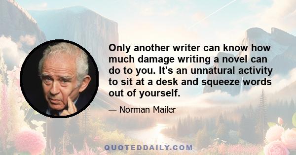 Only another writer can know how much damage writing a novel can do to you. It's an unnatural activity to sit at a desk and squeeze words out of yourself.