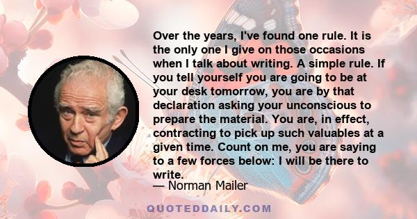 Over the years, I've found one rule. It is the only one I give on those occasions when I talk about writing. A simple rule. If you tell yourself you are going to be at your desk tomorrow, you are by that declaration