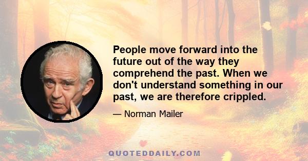 People move forward into the future out of the way they comprehend the past. When we don't understand something in our past, we are therefore crippled.