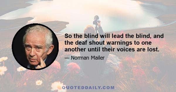 So the blind will lead the blind, and the deaf shout warnings to one another until their voices are lost.