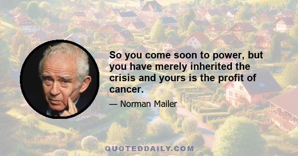 So you come soon to power, but you have merely inherited the crisis and yours is the profit of cancer.