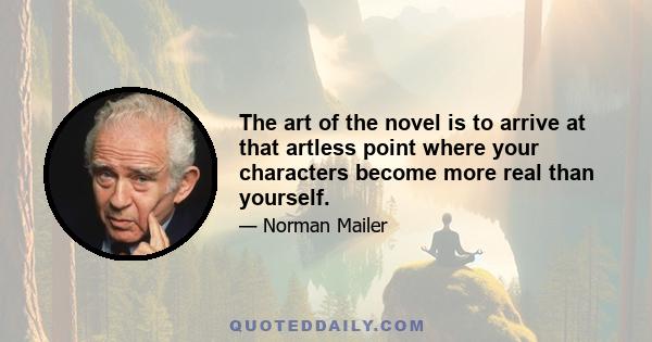 The art of the novel is to arrive at that artless point where your characters become more real than yourself.