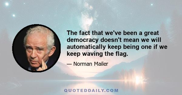 The fact that we've been a great democracy doesn't mean we will automatically keep being one if we keep waving the flag.