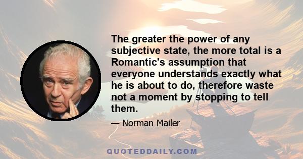 The greater the power of any subjective state, the more total is a Romantic's assumption that everyone understands exactly what he is about to do, therefore waste not a moment by stopping to tell them.