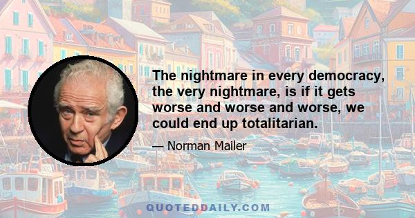 The nightmare in every democracy, the very nightmare, is if it gets worse and worse and worse, we could end up totalitarian.