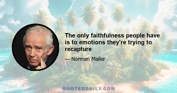 The only faithfulness people have is to emotions they're trying to recapture