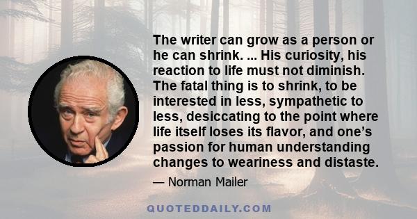 The writer can grow as a person or he can shrink. ... His curiosity, his reaction to life must not diminish. The fatal thing is to shrink, to be interested in less, sympathetic to less, desiccating to the point where