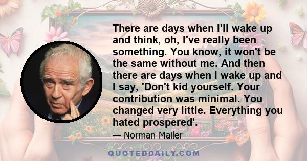 There are days when I'll wake up and think, oh, I've really been something. You know, it won't be the same without me. And then there are days when I wake up and I say, 'Don't kid yourself. Your contribution was