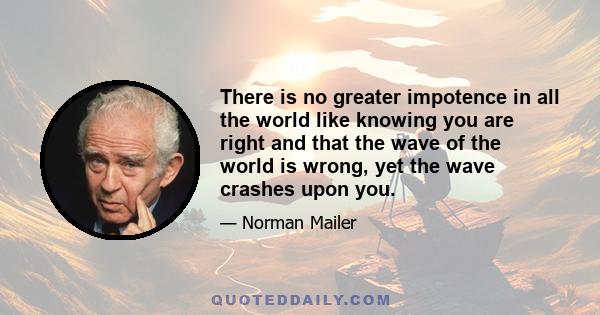 There is no greater impotence in all the world like knowing you are right and that the wave of the world is wrong, yet the wave crashes upon you.