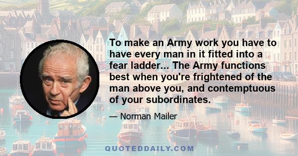 To make an Army work you have to have every man in it fitted into a fear ladder... The Army functions best when you're frightened of the man above you, and contemptuous of your subordinates.