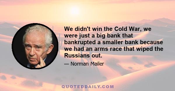 We didn't win the Cold War, we were just a big bank that bankrupted a smaller bank because we had an arms race that wiped the Russians out.