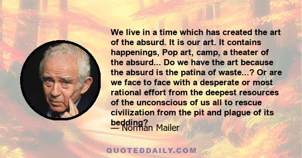 We live in a time which has created the art of the absurd. It is our art. It contains happenings, Pop art, camp, a theater of the absurd... Do we have the art because the absurd is the patina of waste...? Or are we face 