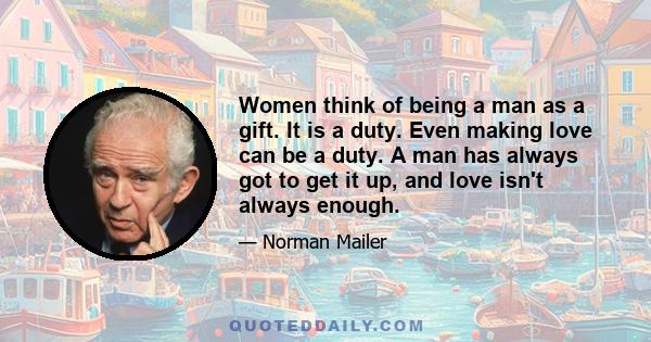 Women think of being a man as a gift. It is a duty. Even making love can be a duty. A man has always got to get it up, and love isn't always enough.