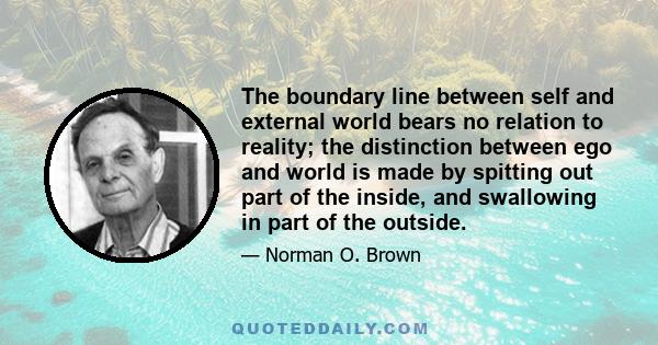 The boundary line between self and external world bears no relation to reality; the distinction between ego and world is made by spitting out part of the inside, and swallowing in part of the outside.