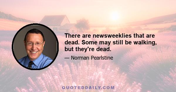 There are newsweeklies that are dead. Some may still be walking, but they're dead.