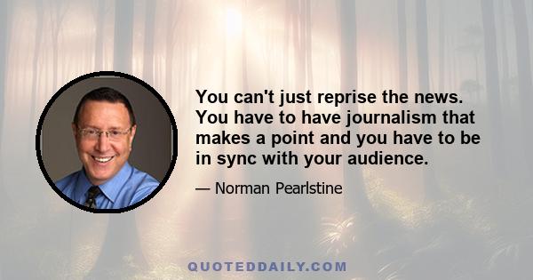 You can't just reprise the news. You have to have journalism that makes a point and you have to be in sync with your audience.