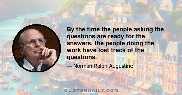 By the time the people asking the questions are ready for the answers, the people doing the work have lost track of the questions.