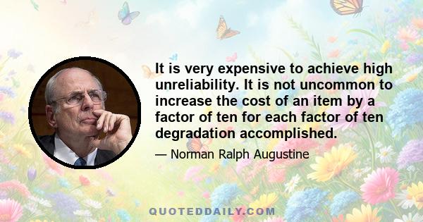 It is very expensive to achieve high unreliability. It is not uncommon to increase the cost of an item by a factor of ten for each factor of ten degradation accomplished.