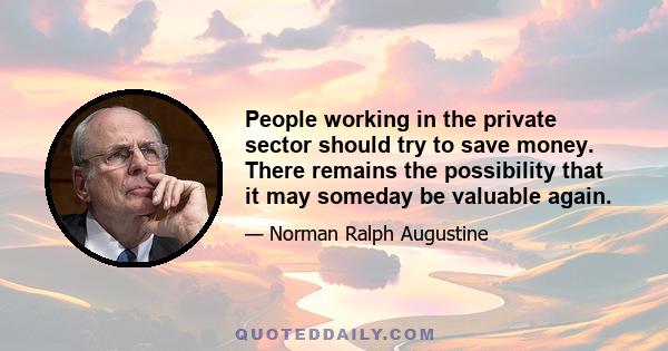 People working in the private sector should try to save money. There remains the possibility that it may someday be valuable again.