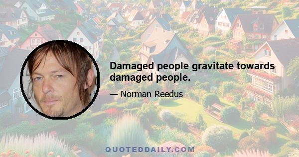 Damaged people gravitate towards damaged people.