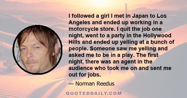 I followed a girl I met in Japan to Los Angeles and ended up working in a motorcycle store. I quit the job one night, went to a party in the Hollywood Hills and ended up yelling at a bunch of people. Someone saw me