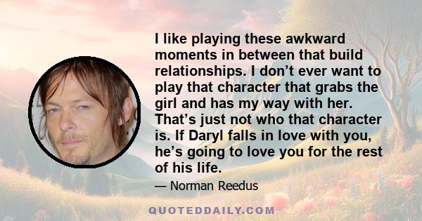 I like playing these awkward moments in between that build relationships. I don’t ever want to play that character that grabs the girl and has my way with her. That’s just not who that character is. If Daryl falls in