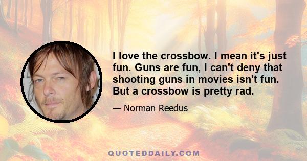 I love the crossbow. I mean it's just fun. Guns are fun, I can't deny that shooting guns in movies isn't fun. But a crossbow is pretty rad.