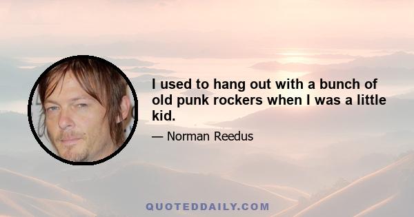 I used to hang out with a bunch of old punk rockers when I was a little kid.