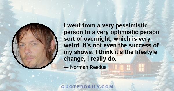 I went from a very pessimistic person to a very optimistic person sort of overnight, which is very weird. It's not even the success of my shows. I think it's the lifestyle change, I really do.