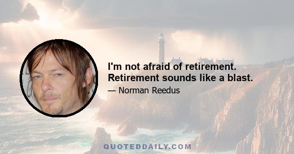 I'm not afraid of retirement. Retirement sounds like a blast.