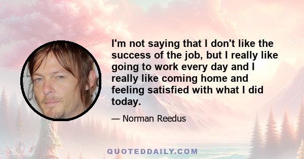 I'm not saying that I don't like the success of the job, but I really like going to work every day and I really like coming home and feeling satisfied with what I did today.