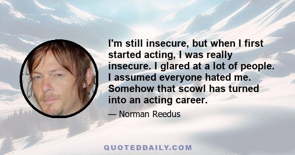 I'm still insecure, but when I first started acting, I was really insecure. I glared at a lot of people. I assumed everyone hated me. Somehow that scowl has turned into an acting career.